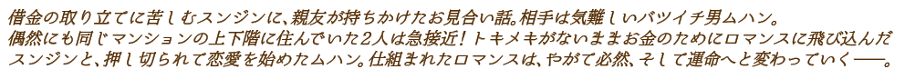 借金の取り立てに苦しむスンジンに、親友が持ちかけたお見合い話。相手は気難しいバツイチ男ムハン。偶然にも同じマンションの上下階に住んでいた2人は急接近！トキメキがないままお金のためにロマンスに飛び込んだスンジンと、押し切られて恋愛を始めたムハン。仕組まれたロマンスは、やがて必然、そして運命へと変わっていく―。