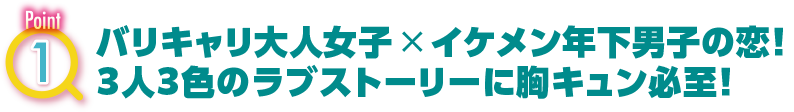 POINT1　バリキャリ大人女子×イケメン年下男子の恋！３人３色のラブストーリーに胸キュン必至！