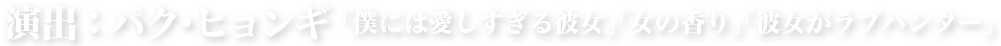 演出：パク･ヒョンギ 「僕には愛しすぎる彼女」「女の香り」「彼女がラブハンター」
