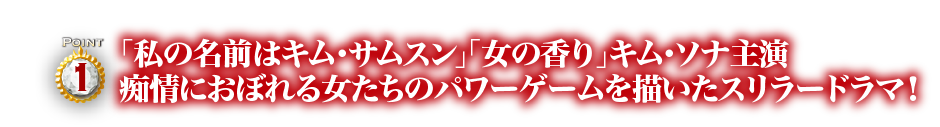 Point1　「私の名前はキム・サムスン」「女の香り」キム・ソナ主演　痴情におぼれる女たちのパワーゲームを描いたスリラードラマ！