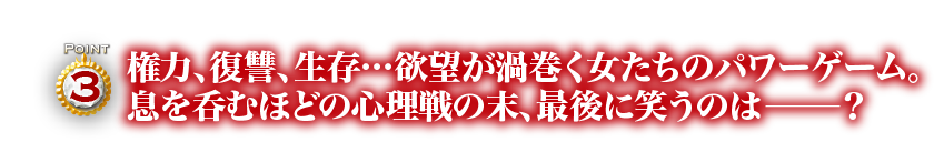 Point3　権力、復讐、生存…欲望が渦巻く女たちのパワーゲーム。息を呑むほどの心理戦の末、最後に笑うのは―？