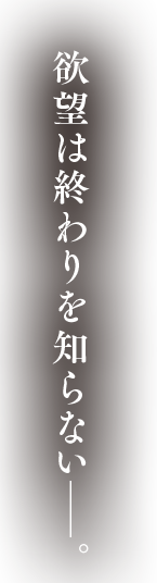 欲望は終わりを知らない―。