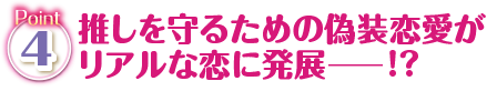 Point4 推しを守るための偽装恋愛がリアルな恋に発展―！？