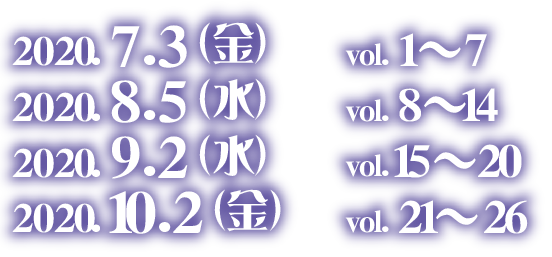 2020.7.3 (金)　vol. 1〜7　2020.8.5 (水)　vol. 8〜14　2020.9.2 (水)　vol. 15〜20　2020.10.2 (金)　vol. 21〜26