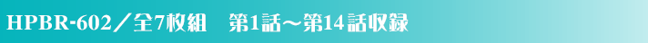 HPBR-602／全7枚組　第1話～第14話収録