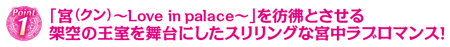 POINT1 「宮（クン）～Love in palace～」を彷彿とさせる　架空の王室を舞台にしたスリリングな宮中ラブロマンス！