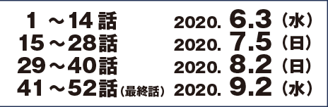 1～14話　2020.6.3 （水）　15～28話　2020.7.5 （日）　29～40話　2020.8.2 （日）　41～52話（最終話）　2020.9.2 （水）