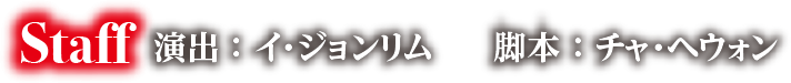 Staff　演出：イ・ジョンリム　　脚本：チャ・ヘウォン