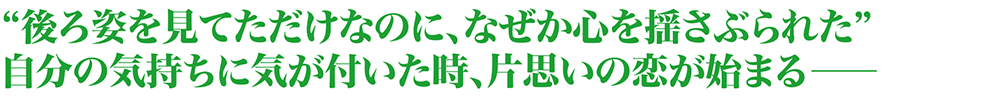 後ろ姿を見てただけなのに、なぜか心を揺さぶられた 自分の気持ちに気が付いた時、片思いの恋が始まる―